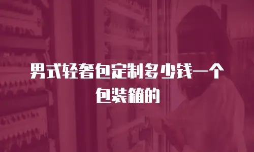 男式轻奢包定制多少钱一个包装箱的
