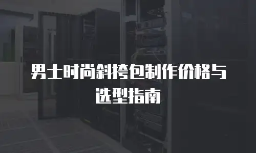 男士时尚斜挎包制作价格与选型指南