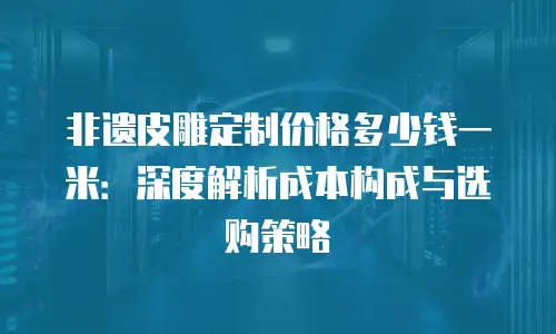 非遗皮雕定制价格多少钱一米：深度解析成本构成与选购策略