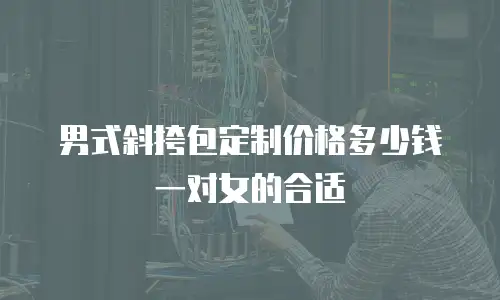 男式斜挎包定制价格多少钱一对女的合适