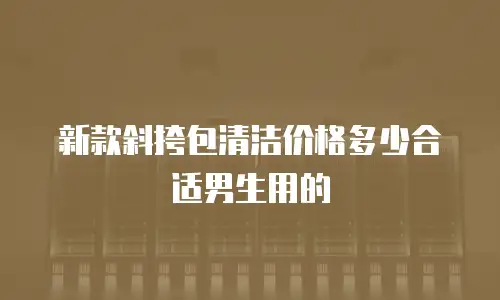 新款斜挎包清洁价格多少合适男生用的