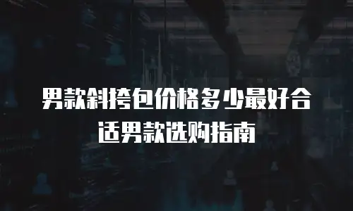 男款斜挎包价格多少最好合适男款选购指南
