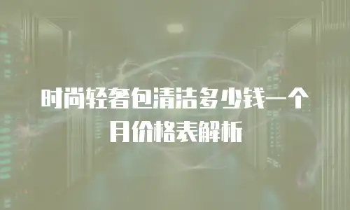 时尚轻奢包清洁多少钱一个月价格表解析