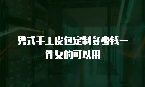 男式手工皮包定制多少钱一件女的可以用