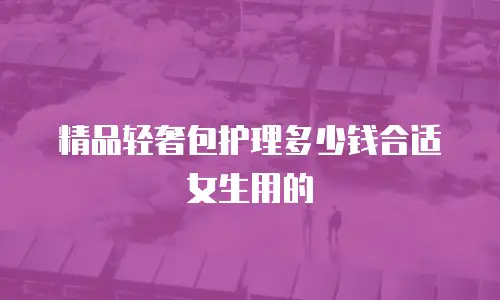 精品轻奢包护理多少钱合适女生用的