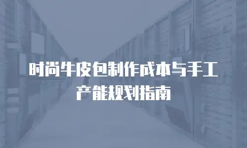 时尚牛皮包制作成本与手工产能规划指南