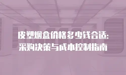皮塑烟盒价格多少钱合适：采购决策与成本控制指南