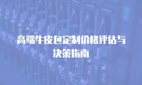 高端牛皮包定制价格评估与决策指南