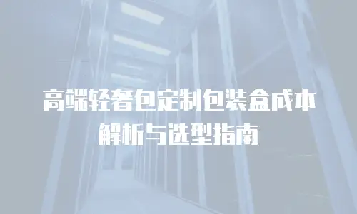 高端轻奢包定制包装盒成本解析与选型指南