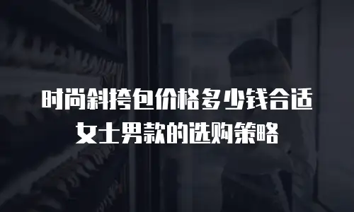 时尚斜挎包价格多少钱合适女士男款的选购策略