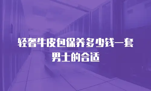 轻奢牛皮包保养多少钱一套男士的合适