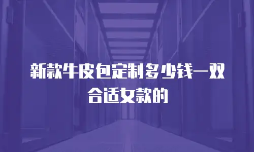 新款牛皮包定制多少钱一双合适女款的