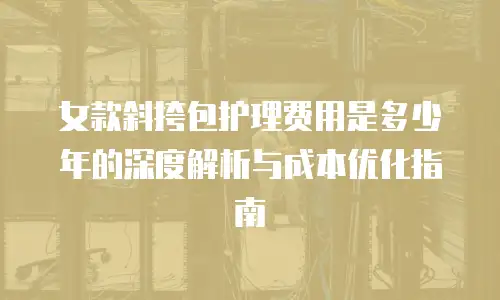 女款斜挎包护理费用是多少年的深度解析与成本优化指南