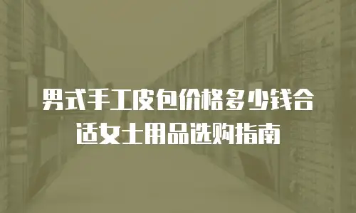 男式手工皮包价格多少钱合适女士用品选购指南
