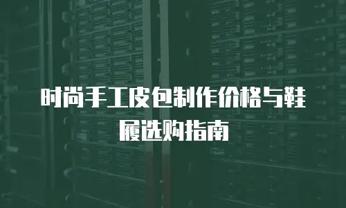 时尚手工皮包制作价格与鞋履选购指南