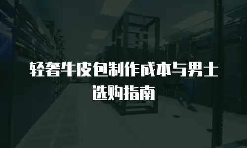轻奢牛皮包制作成本与男士选购指南