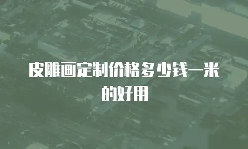皮雕画定制价格多少钱一米的好用