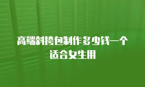 高端斜挎包制作多少钱一个适合女生用