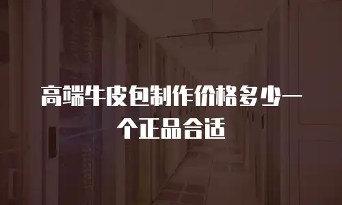 高端牛皮包制作价格多少一个正品合适