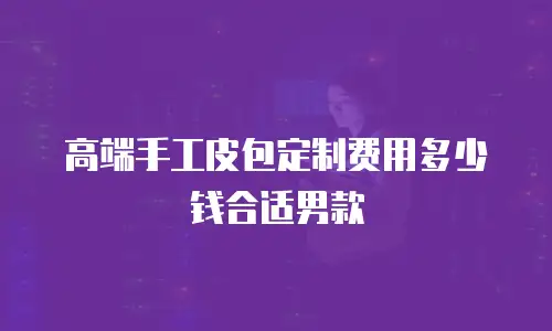 高端手工皮包定制费用多少钱合适男款