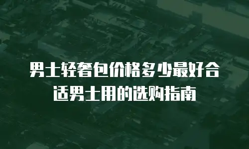 男士轻奢包价格多少最好合适男士用的选购指南