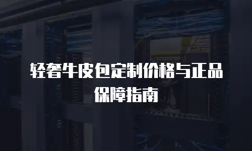 轻奢牛皮包定制价格与正品保障指南