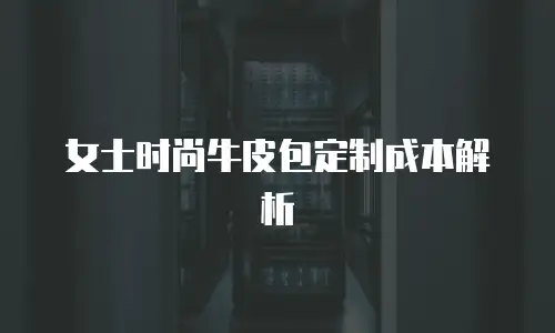 女士时尚牛皮包定制成本解析