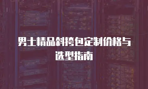 男士精品斜挎包定制价格与选型指南