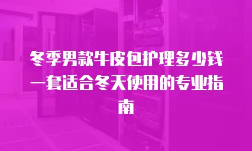 冬季男款牛皮包护理多少钱一套适合冬天使用的专业指南