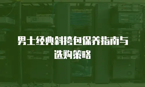 男士经典斜挎包保养指南与选购策略