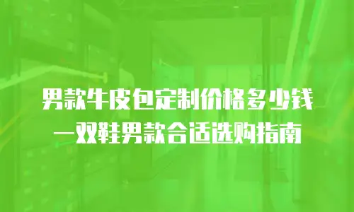 男款牛皮包定制价格多少钱一双鞋男款合适选购指南
