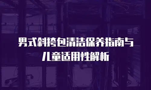 男式斜挎包清洁保养指南与儿童适用性解析