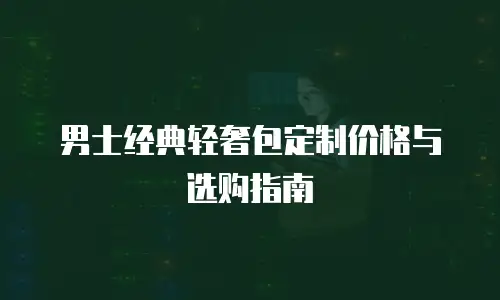 男士经典轻奢包定制价格与选购指南
