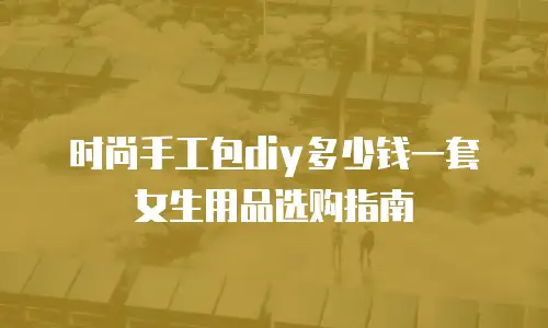 时尚手工包diy多少钱一套女生用品选购指南