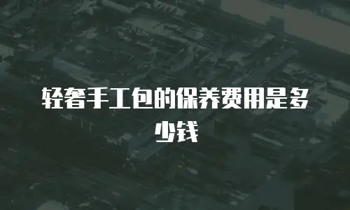 轻奢手工包的保养费用是多少钱