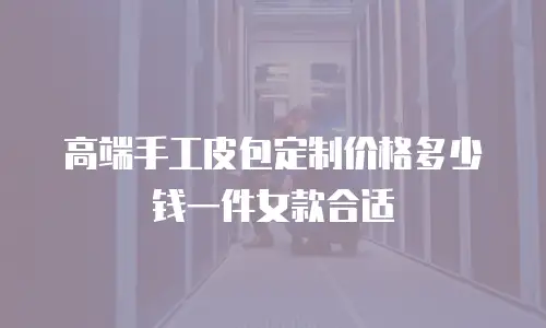 高端手工皮包定制价格多少钱一件女款合适