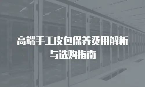 高端手工皮包保养费用解析与选购指南