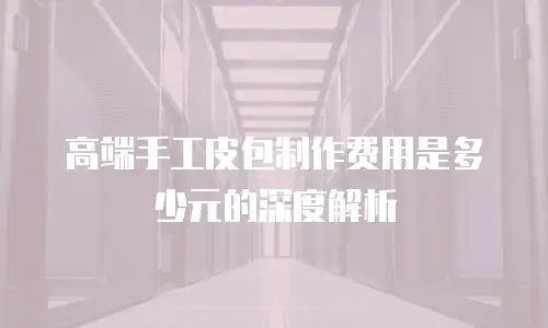 高端手工皮包制作费用是多少元的深度解析