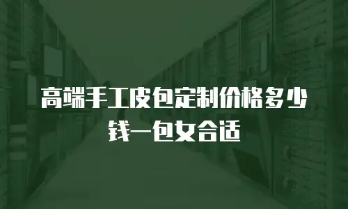 高端手工皮包定制价格多少钱一包女合适