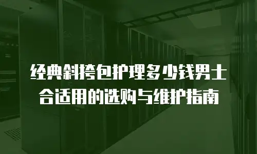 经典斜挎包护理多少钱男士合适用的选购与维护指南