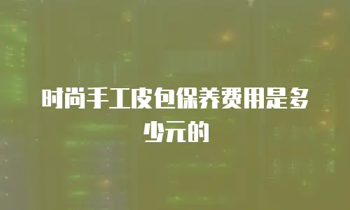 时尚手工皮包保养费用是多少元的