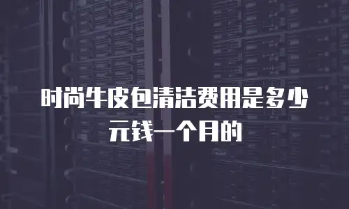 时尚牛皮包清洁费用是多少元钱一个月的