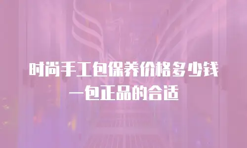 时尚手工包保养价格多少钱一包正品的合适