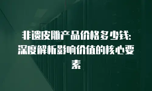 非遗皮雕产品价格多少钱：深度解析影响价值的核心要素