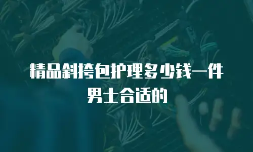 精品斜挎包护理多少钱一件男士合适的