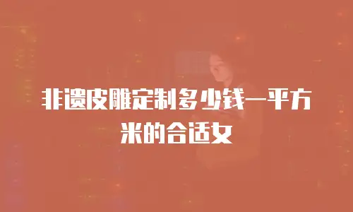 非遗皮雕定制多少钱一平方米的合适女