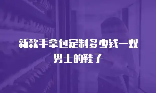 新款手拿包定制多少钱一双男士的鞋子