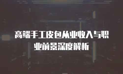 高端手工皮包从业收入与职业前景深度解析