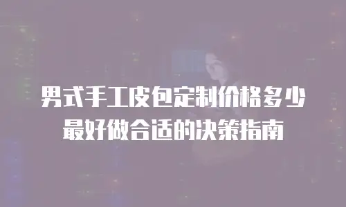 男式手工皮包定制价格多少最好做合适的决策指南