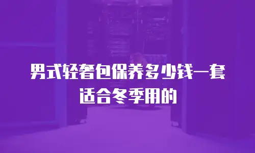男式轻奢包保养多少钱一套适合冬季用的